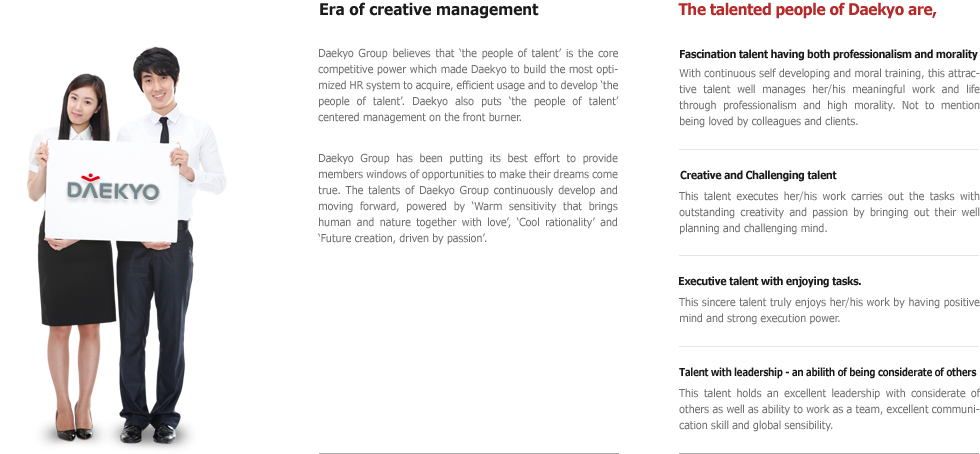 Era of creative management Daekyo Group believes that ‘the people of talent’ is the core competitive power which made Daekyo to build the most optimized HR system to acquire, efficient usage and to develop ‘the people of talent’. Daekyo also puts ‘the people of talent’ centered management on the front burner. Daekyo Group has been putting its best effort to provide members windows of opportunities to make their dreams come true. The talents of Daekyo Group continuously develop and moving forward, powered by ‘Warm sensitivity that brings human and nature together with love’, ‘Cool rationality’ and ‘Future creation, driven by passion’. The talented people of Daekyo are, Fascination talent having both professionalism and morality With continuous self developing and moral training, this attractive talent well manages her/his meaningful work and life through professionalism and high morality. Not to mention being loved by colleagues and clients. Creative and Challenging talent This talent executes her/his work carries out the tasks with outstanding creativity and passion by bringing out their well planning and challenging mind. Executive talent with enjoying tasks. This sincere talent truly enjoys her/his work by having positive mind and strong execution power. Talent with leadership - an abilith of being considerate of others This talent holds an excellent leadership with considerate of others as well as ability to work as a team, excellent communication skill and global sensibility.
